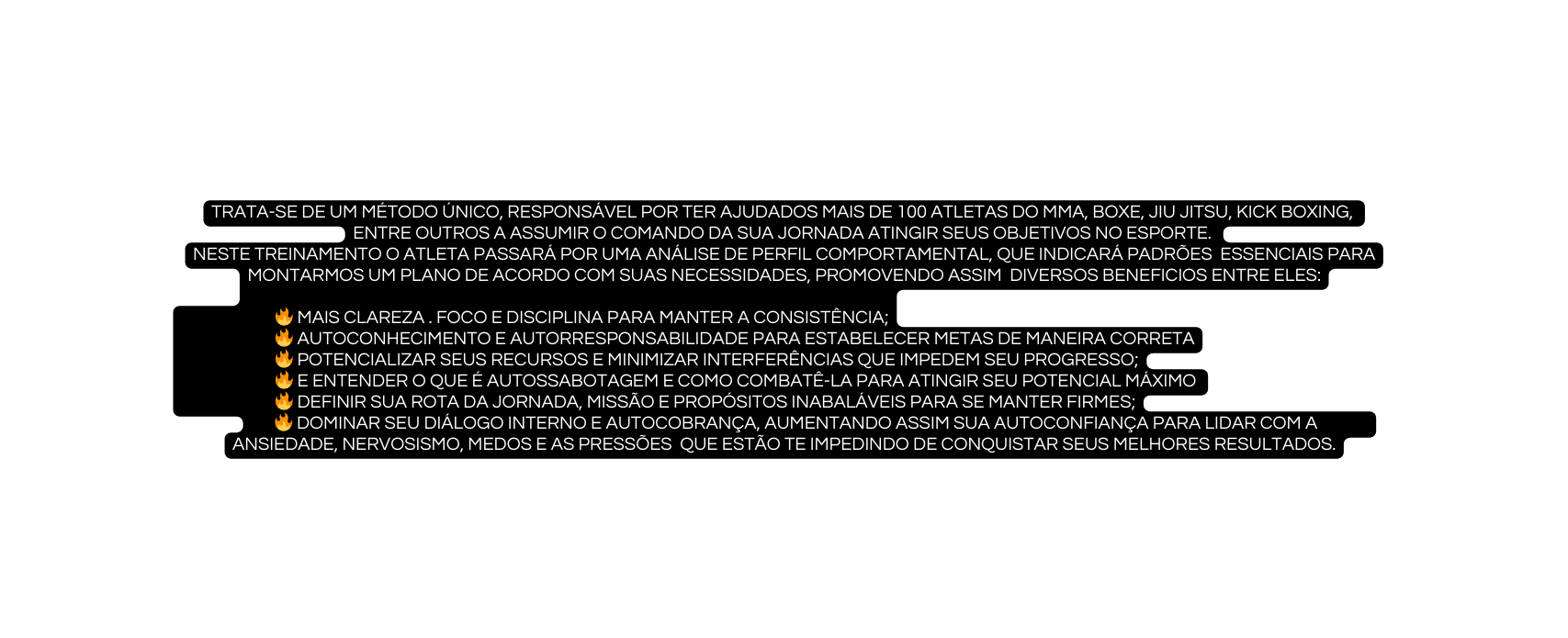 trata se de um método único responsável por ter ajudados mais de 100 atletas do mma boxe jiu jitsu kick boxing entre outros a assumir o comando da sua jornada atingir seus objetivos no esporte Neste treinamento o atleta passará por uma análise de perfil comportamental que indicará padrões essenciais para montarmos um plano de acordo com suas necessidades promovendo assim diversos beneficios entre eles mais clareza foco e disciplina para manter a consistência Autoconhecimento e Autorresponsabilidade para Estabelecer metas de maneira correta Potencializar seus recursos e minimizar interferências que impedem seu progresso e Entender o que é Autossabotagem e como combatê la para atingir seu potencial máximo Definir sua rota da jornada Missão e Propósitos inabaláveis para se manter firmes Dominar seu diálogo interno e autocobrança Aumentando assim sua autoconfiança para lidar com a ansiedade nervosismo medos e as pressões que estão te impedindo de conquistar seus melhores resultados