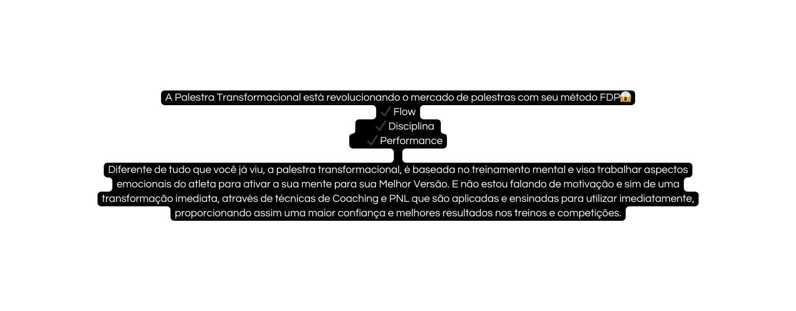 A Palestra Transformacional está revolucionando o mercado de palestras com seu método FDP Flow Disciplina Performance Diferente de tudo que você já viu a palestra transformacional é baseada no treinamento mental e visa trabalhar aspectos emocionais do atleta para ativar a sua mente para sua Melhor Versão E não estou falando de motivação e sim de uma transformação imediata através de técnicas de Coaching e PNL que são aplicadas e ensinadas para utilizar imediatamente proporcionando assim uma maior confiança e melhores resultados nos treinos e competições