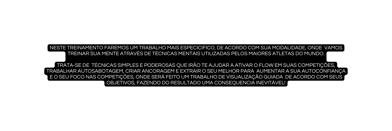 Neste treinamento faremos um trabalho mais especicifico de acordo com sua modalidade onde vamos treinar sua mente através de técnicas mentais utilizadas pelos maiores atletas do mundo trata se de técnicas simples e poderosas que irão te ajudar a ativar o flow em suas competições trabalhar autosabotagem criar ancoragem e extrair o seu melhor para aumentar a sua autoconfiança e o seu foco nas competições onde será feito um trabalho de visualização guiada de acordo com seus objetivos fazendo do resultado uma consequencia inevitável